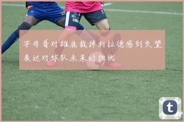 字母哥对雄鹿裁掉利拉德感到失望表达对球队未来的担忧