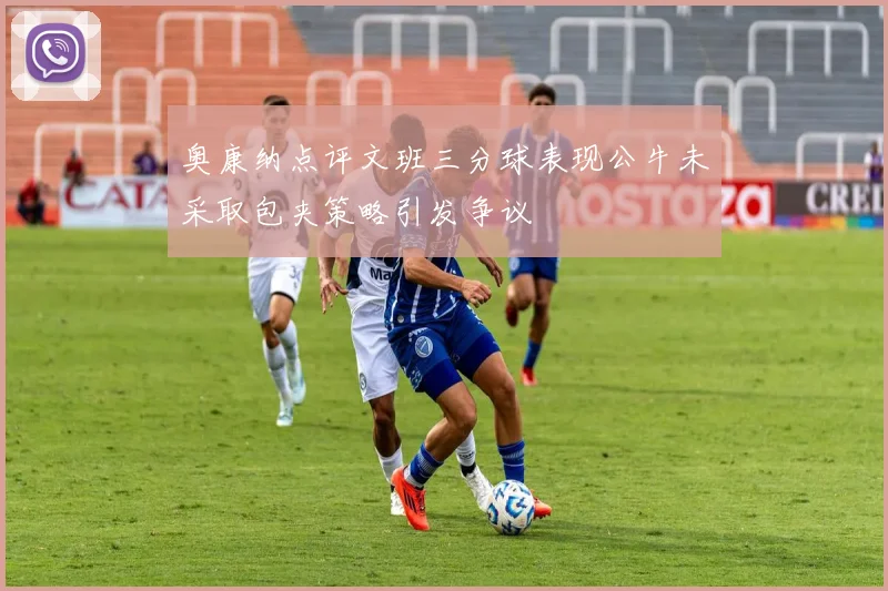 奥康纳点评文班三分球表现公牛未采取包夹策略引发争议