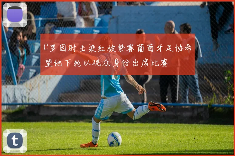 C罗因肘击染红被禁赛葡萄牙足协希望他下轮以观众身份出席比赛