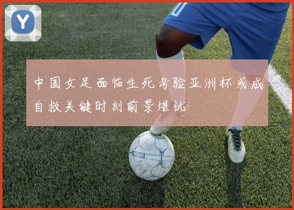 中国女足面临生死考验亚洲杯或成自救关键时刻前景堪忧