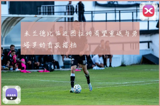 米兰德比临近图拉姆渴望重返与劳塔罗的首发搭档