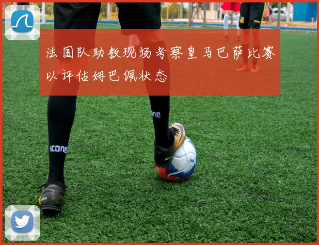 法国队助教现场考察皇马巴萨比赛以评估姆巴佩状态