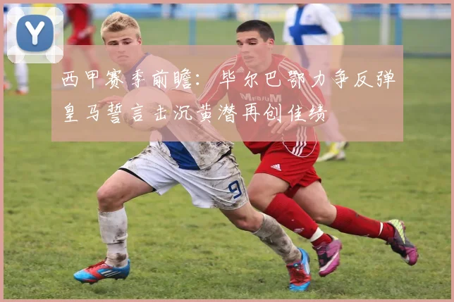 西甲赛季前瞻：毕尔巴鄂力争反弹皇马誓言击沉黄潜再创佳绩