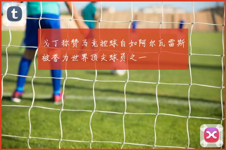 戈丁称赞马竞控球自如阿尔瓦雷斯被誉为世界顶尖球员之一