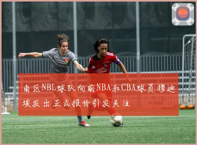 南区NBL球队向前NBA和CBA球员穆迪埃发出正式报价引发关注