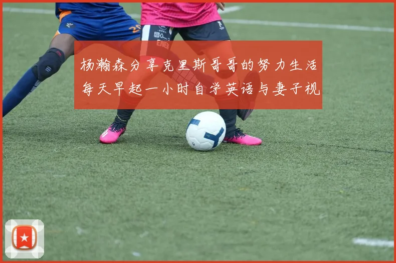 杨瀚森分享克里斯哥哥的努力生活每天早起一小时自学英语与妻子视频通话