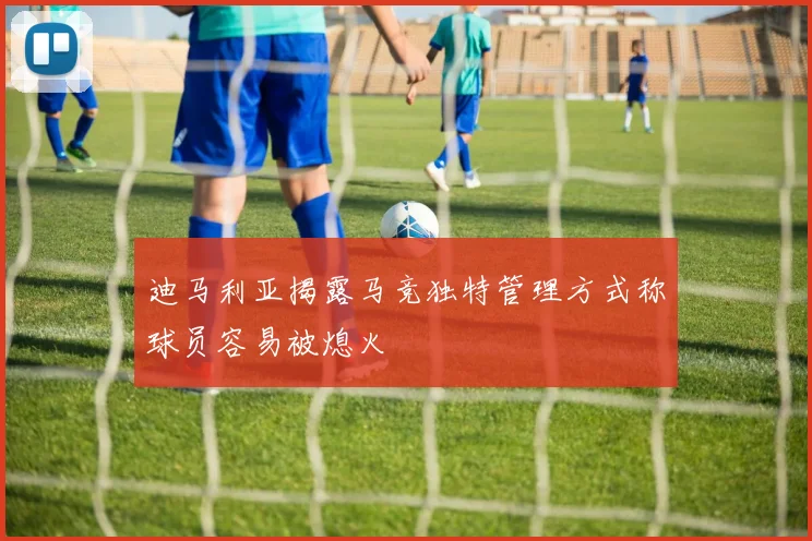 迪马利亚揭露马竞独特管理方式称球员容易被熄火