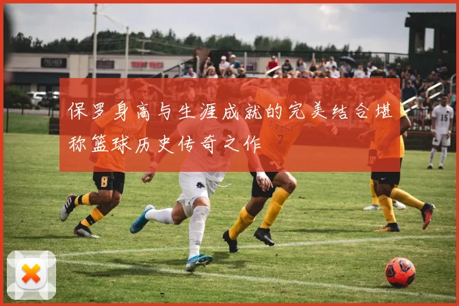 保罗身高与生涯成就的完美结合堪称篮球历史传奇之作
