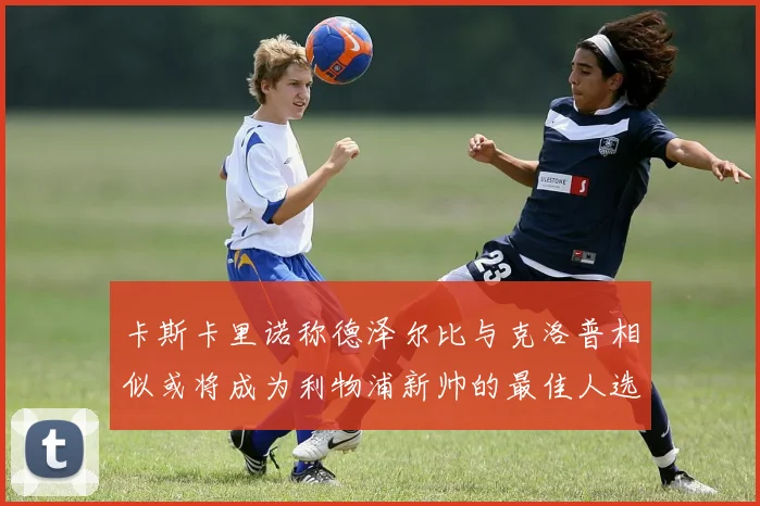 卡斯卡里诺称德泽尔比与克洛普相似或将成为利物浦新帅的最佳人选