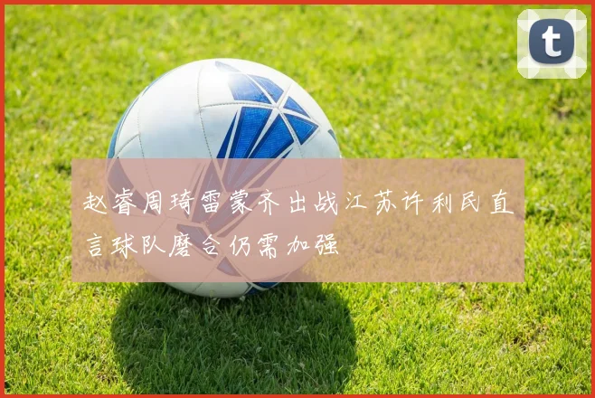 赵睿周琦雷蒙齐出战江苏许利民直言球队磨合仍需加强
