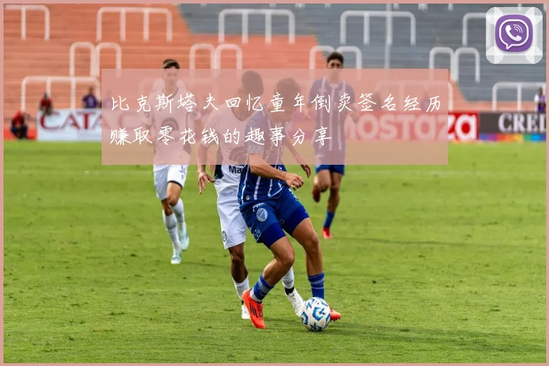 比克斯塔夫回忆童年倒卖签名经历赚取零花钱的趣事分享