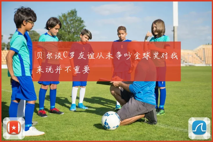 贝尔谈C罗友谊从未争吵金球奖对我来说并不重要