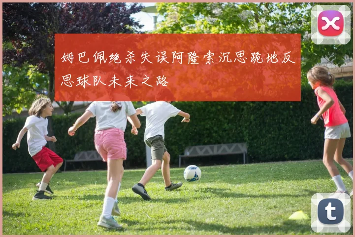 姆巴佩绝杀失误阿隆索沉思跪地反思球队未来之路