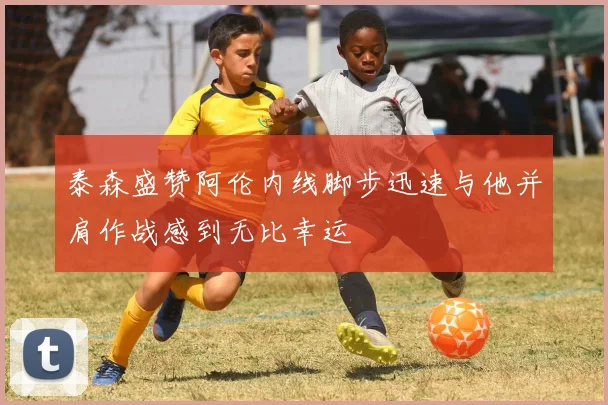 泰森盛赞阿伦内线脚步迅速与他并肩作战感到无比幸运