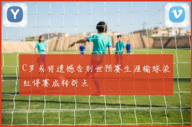C罗或将遗憾告别世预赛生涯输球染红停赛成转折点