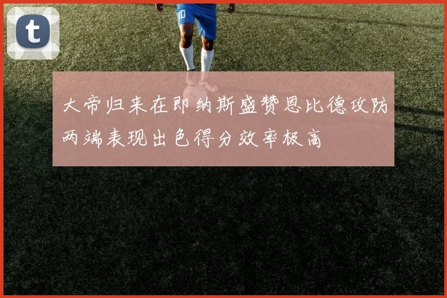 大帝归来在即纳斯盛赞恩比德攻防两端表现出色得分效率极高