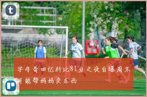 字母哥回忆科比81分之夜自曝周末可能帮妈妈卖东西