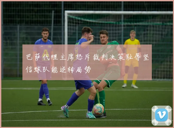 巴萨代理主席怒斥裁判决策耻辱坚信球队能逆转局势