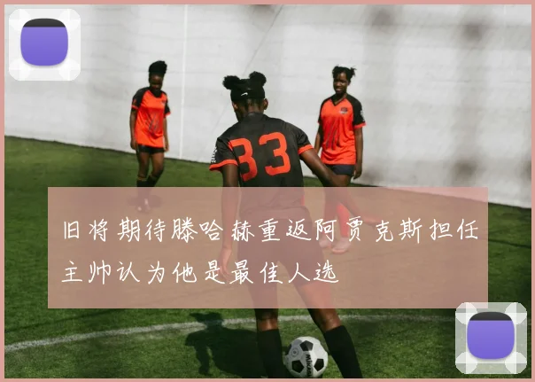 旧将期待滕哈赫重返阿贾克斯担任主帅认为他是最佳人选