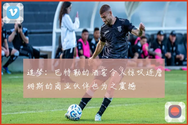 追梦：巴特勒的酒窖令人惊叹连詹姆斯的商业伙伴也为之震撼